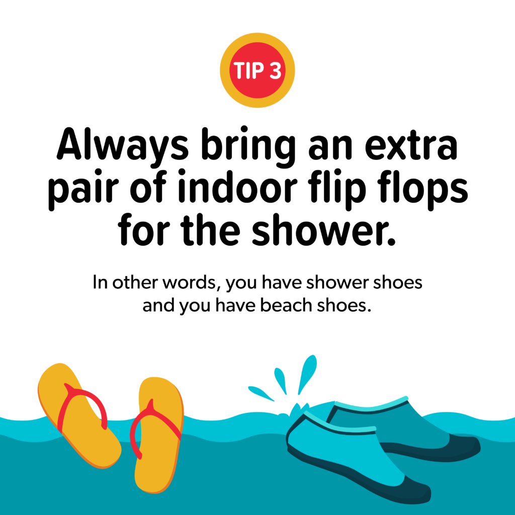 Always bring an extra pair of indoor flip flops for the shower. In other words, you have both shower shoes and beach shoes.