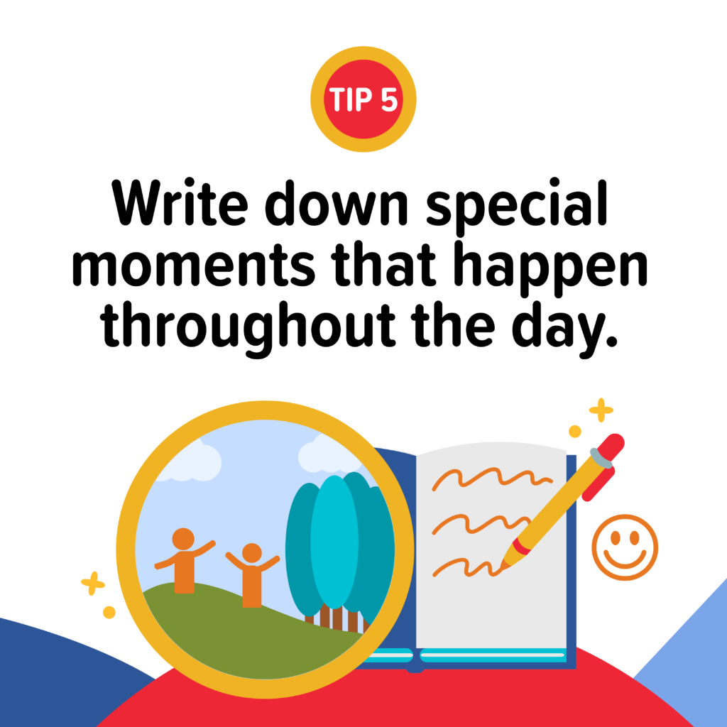 Write down or capture special moments that happen throughout the day. Take a photo, bring a journal or make a note on your phone. At the end of the night, jot these down. You will be grateful you did in the weeks, months and even years that follow.