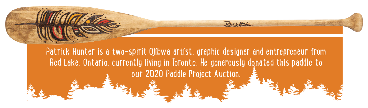 Patrick Hunter is a two-spirit Ojibwa artist, graphic designer and entrepreneur from Red Lake, Ontario, currently living in Toronto. He generously donated this paddle to our 2020 Paddle Project Auction.